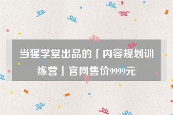 当猩学堂出品的「内容规划训练营」官网售价9999元