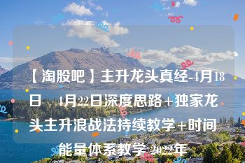 【淘股吧】主升龙头真经-4月18日–4月22日深度思路+独家龙头主升浪战法持续教学+时间能量体系教学 2022年