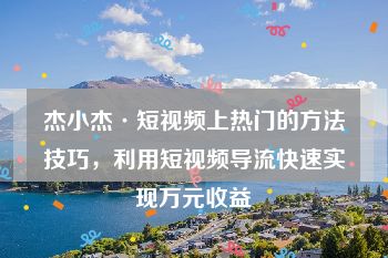 杰小杰·短视频上热门的方法技巧，利用短视频导流快速实现万元收益