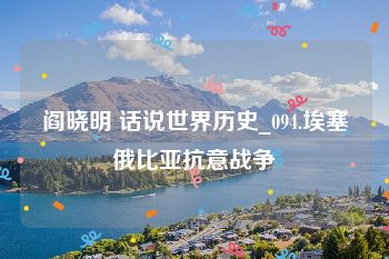 阎晓明 话说世界历史_094.埃塞俄比亚抗意战争