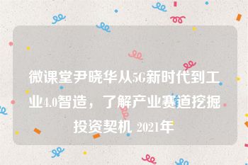 微课堂尹晓华从5G新时代到工业4.0智造，了解产业赛道挖掘投资契机 2021年