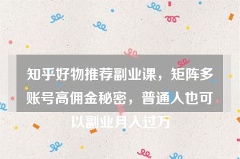 知乎好物推荐副业课，矩阵多账号高佣金秘密，普通人也可以副业月入过万