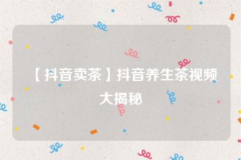 【抖音卖茶】抖音养生茶视频大揭秘
