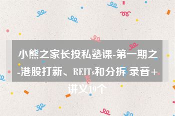 小熊之家长投私塾课-第一期之-港股打新、REITs和分拆 录音+讲义19个