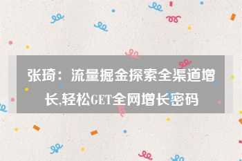 张琦：流量掘金探索全渠道增长,轻松GET全网增长密码