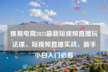 推易电商2023最新短视频直播玩法课，短视频直播实战，新手小白入门必看