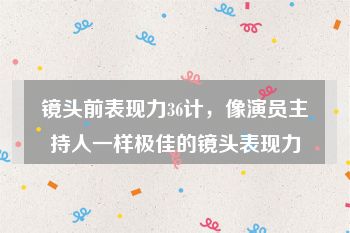 镜头前表现力36计，像演员主持人一样极佳的镜头表现力