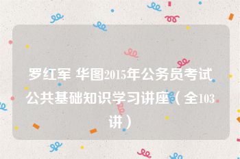 罗红军 华图2015年公务员考试公共基础知识学习讲座（全103讲）