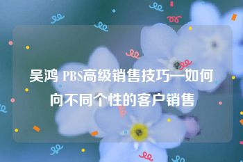 吴鸿 PBS高级销售技巧—如何向不同个性的客户销售