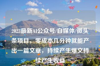 2023最新AI公众号/自媒体/微头条项目，零成本几分钟就能产出一篇文章，持续产生爆文持续产生收益