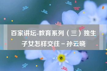 百家讲坛-教育系列（三）独生子女怎样交往－孙云晓