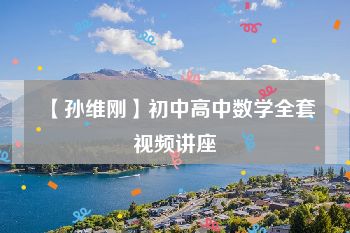 【孙维刚】初中高中数学全套视频讲座