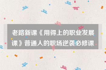 老路新课《用得上的职业发展课》普通人的职场逆袭必修课