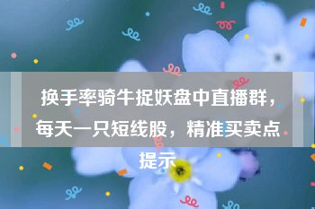 换手率骑牛捉妖盘中直播群，每天一只短线股，精准买卖点提示