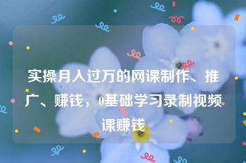 实操月入过万的网课制作、推广、赚钱，0基础学习录制视频课赚钱