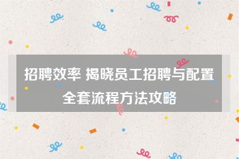 招聘效率 揭晓员工招聘与配置全套流程方法攻略