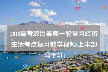 2018高考政治暑期一轮复习经济生活考点复习教学视频(上半部 马宇轩)