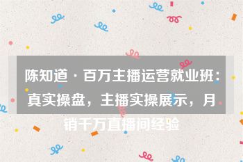 陈知道·百万主播运营就业班：真实操盘，主播实操展示，月销千万直播间经验