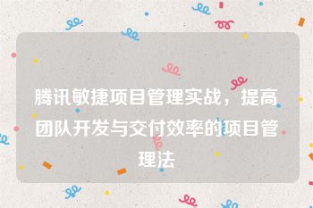 腾讯敏捷项目管理实战，提高团队开发与交付效率的项目管理法