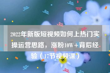 2022年新版短视频如何上热门实操运营思路，涨粉10W+背后经验（17节视频课）