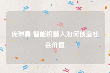 庞琳勇 智能机器人如何创造社会价值