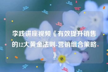 李践讲座视频《有效提升销售的12大黄金法则-营销组合策略》