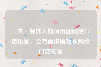 一文·餐饮人如何用团购给门店拓客，全方面讲解短视频给门店拓客