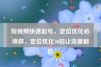 短视频快速起号，定位优化必须做，定位优化30招让流量翻倍