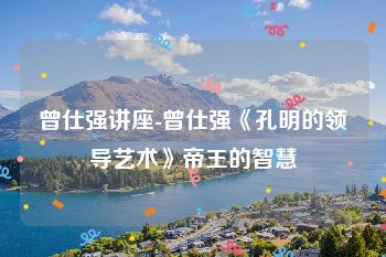 曾仕强讲座-曾仕强《孔明的领导艺术》帝王的智慧