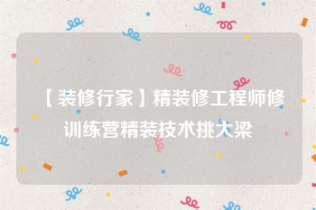 【装修行家】精装修工程师修训练营精装技术挑大梁