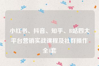 小红书、抖音、知乎、B站四大平台营销实战课程及社群操作全4套