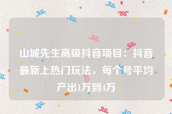 山城先生高级抖音项目：抖音最新上热门玩法，每个号平均产出1万到4万