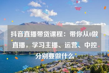 抖音直播带货课程：带你从0做直播，学习主播、运营、中控分别要做什么