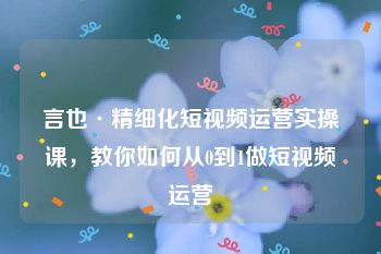 言也·精细化短视频运营实操课，教你如何从0到1做短视频运营