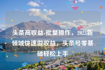 头条高收益-批量操作，2023新领域快速做收益，头条号零基础轻松上手