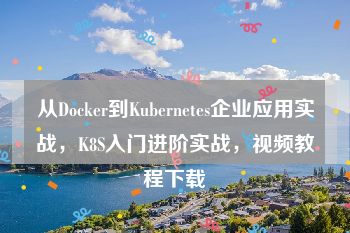 从Docker到Kubernetes企业应用实战，K8S入门进阶实战，视频教程下载