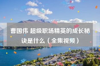 曹国伟 超级职场精英的成长秘诀是什么（全集视频）