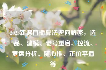 2023新课直播算法逆向解密，选品、建模、老号重启、控流、罗盘分析、随心推、正价平播等