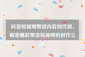 抖音短视频带货内容创作班，解密爆款带货短视频的创作公式