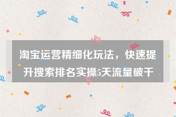 淘宝运营精细化玩法，快速提升搜索排名实操5天流量破千