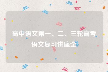 高中语文第一、二、三轮高考语文复习讲座全