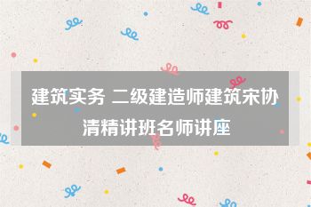建筑实务 二级建造师建筑宋协清精讲班名师讲座