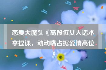 恋爱大魔头《高段位女人话术拿捏课，动动嘴占据爱情高位》