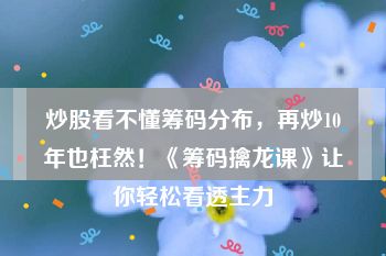 炒股看不懂筹码分布，再炒10年也枉然！《筹码擒龙课》让你轻松看透主力