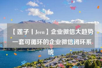 【莲子丨Jeen】企业微信大趋势 一套可循环的企业微信闭环系统
