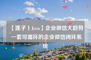 【莲子丨Jeen】企业微信大趋势 一套可循环的企业微信闭环系统