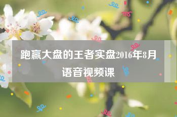 跑赢大盘的王者实盘2016年8月语音视频课
