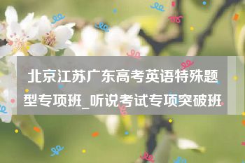 北京江苏广东高考英语特殊题型专项班_听说考试专项突破班