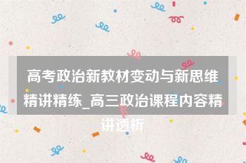 高考政治新教材变动与新思维精讲精练_高三政治课程内容精讲透析