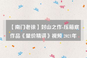 【南门老徐】封山之作-压箱底作品《量价精讲》视频 2021年